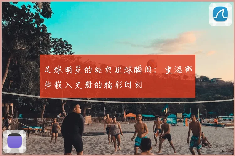 足球明星的经典进球瞬间：重温那些载入史册的精彩时刻