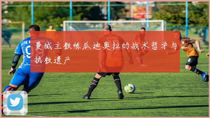 曼城主教练瓜迪奥拉的战术哲学与执教遗产