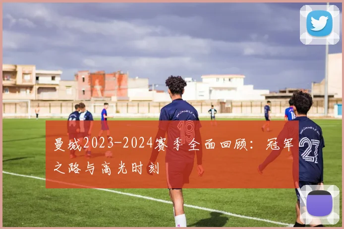 曼城2023-2024赛季全面回顾：冠军之路与高光时刻