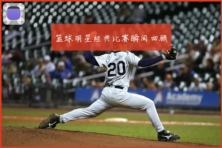 篮球明星经典比赛瞬间回顾