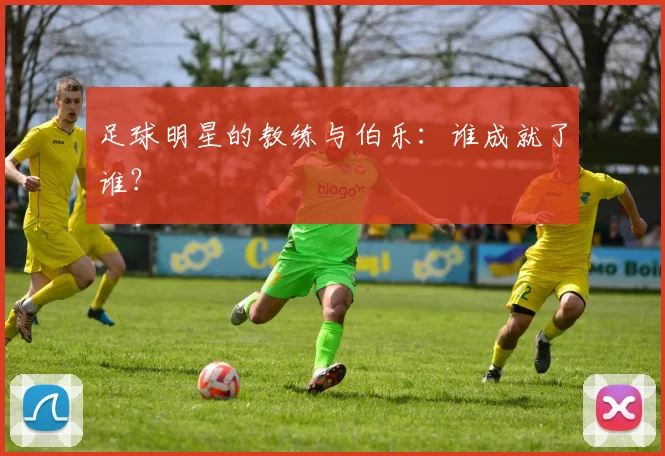 足球明星的教练与伯乐：谁成就了谁？