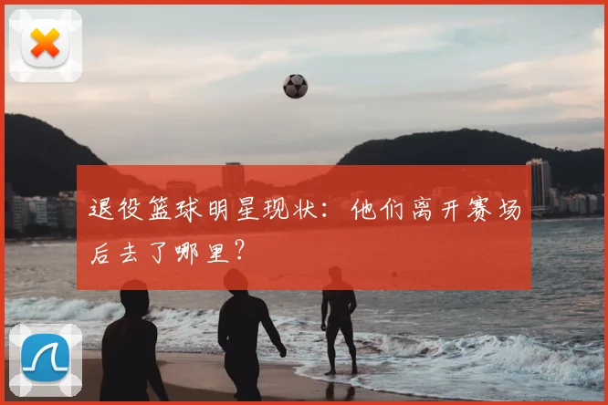 退役篮球明星现状：他们离开赛场后去了哪里？