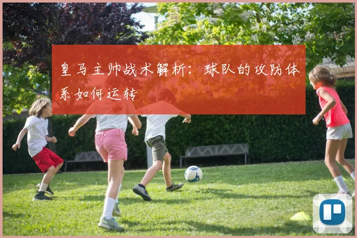 皇马主帅战术解析:球队的攻防体系如何运转
