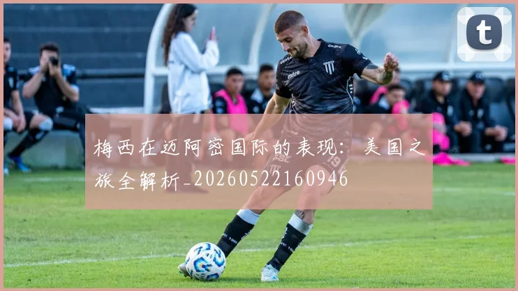 梅西在迈阿密国际的表现：美国之旅全解析_20260522160946