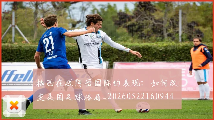 梅西在迈阿密国际的表现:如何改变美国足球格局_20260522160944