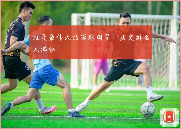 谁是最伟大的篮球明星?历史排名大揭秘