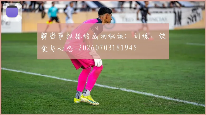 解密萨拉赫的成功秘诀:训练、饮食与心态_20260703181945