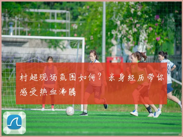 村超现场氛围如何？亲身经历带你感受热血沸腾