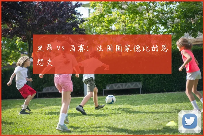 里昂 vs 马赛：法国国家德比的恩怨史