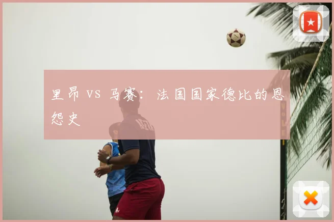 里昂 vs 马赛:法国国家德比的恩怨史