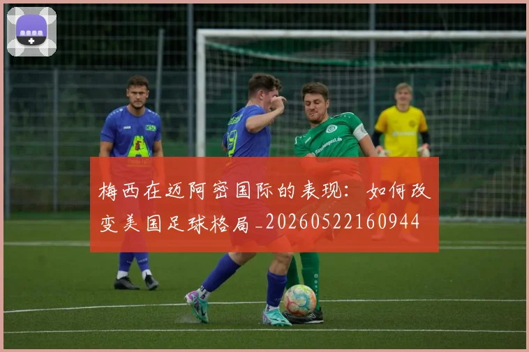 梅西在迈阿密国际的表现:如何改变美国足球格局_20260522160944