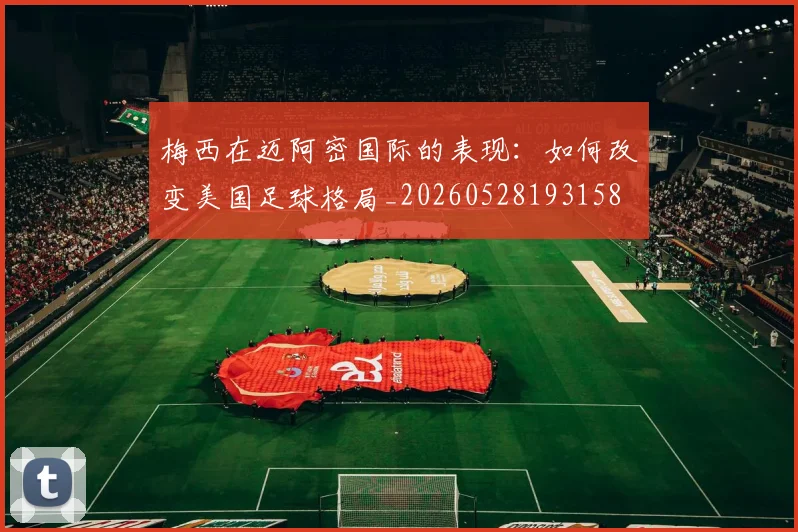 梅西在迈阿密国际的表现：如何改变美国足球格局_20260528193158